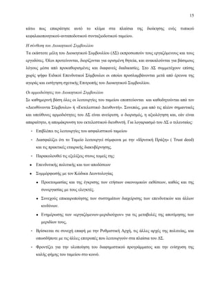 15
κάτω πως επικράτησε αυτό το κλίμα στα πλαίσια της διοίκησης ενός τυπικού
κεφαλαιοποιητικού-ανταποδοτικού συνταξιοδοτικού ταμείου.
Η σύνθεση του Διοικητικού Συμβουλίου
Τα εκάστοτε μέλη του Διοικητικού Συμβουλίου (ΔΣ) εκπροσωπούν τους εργαζόμενους και τους
εργοδότες. Όλοι προτείνονται, διορίζονται για ορισμένη θητεία, και ανακαλούνται για βάσιμους
λόγους μέσα από προκαθορισμένες και διαφανείς διαδικασίες. Στο ΔΣ συμμετέχουν επίσης
χωρίς ψήφο Ειδικοί Επενδυτικοί Σύμβουλοι οι οποίοι προσλαμβάνονται μετά από έρευνα της
αγοράς και εισήγηση σχετικής Επιτροπής του Διοικητικού Συμβουλίου.
Οι αρμοδιότητες του Διοικητικού Συμβουλίου
Σε καθημερινή βάση όλες οι λειτουργίες του ταμείου εποπτεύονται και καθοδηγούνται από τον
«Διευθύνοντα Σύμβουλο» ή «Εκτελεστικό Διευθυντή». Συνεπώς, μια από τις πλέον σημαντικές
και υπεύθυνες αρμοδιότητες του ΔΣ είναι ανεύρεση, ο διορισμός, η αξιολόγηση και, εάν είναι
απαραίτητο, η απομάκρυνση του εκτελεστικού διευθυντή. Για λογαριασμό του ΔΣ ο τελευταίος:
▪ Επιβλέπει τις λειτουργίες του ασφαλιστικού ταμείου
▪ Διασφαλίζει ότι το Ταμείο λειτουργεί σύμφωνα με την «Ιδρυτική Πράξη» ( Τrust deed)
και τις πρακτικές εταιρικής διακυβέρνησης.
▪ Παρακολουθεί τις εξελίξεις στους τομείς της:
● Επενδυτικής πολιτικής και των αποδόσεων
● Συμμόρφωσής με τον Κώδικα Δεοντολογίας
● Προετοιμασίας και της έγκρισης των ετήσιων οικονομικών εκθέσεων, καθώς και της
συνεργασίας με τους ελεγκτές.
● Συνεχούς επικαιροποίησης των συστημάτων διαχείρισης των επενδυτικών και άλλων
κινδύνων.
● Ενημέρωσης των «εργαζόμενων-μεριδιούχων» για τις μεταβολές της αποτίμησης των
μεριδίων τους,
▪ Βρίσκεται σε συνεχή επαφή με την Ρυθμιστική Αρχή, τις άλλες αρχές της πολιτείας, και
οπωσδήποτε με τις άλλες επιτροπές που λειτουργούν στα πλαίσια του ΔΣ.
▪ Φροντίζει για την υλοποίηση του διαφημιστικού προγράμματος και την ενίσχυση της
καλής φήμης του ταμείου στο κοινό.
 