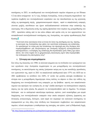 18
συστήματος το 2021, τα αποθεματικά των συνταξιοδοτικών ταμείων σύμφωνα με τον Πίνακα
5.2 πιο πάνω ανέρχονταν σε 3,1 τρις. δολάρια Αυστραλίας. Αυτή η σύγκριση σηματοδοτεί την
τεράστια συμβολή των συνταξιοδοτικών κεφαλαίων και την σπουδαιότητα ως της εργατικής
τάξης ως πρωταρχικής πηγής χρηματοοικονομικών πόρων, αφού οι ασφαλιστικές εισφορές
γίνονται μοχλός επενδύσεων και έχουν πολλαπλασιαστικό αντίκτυπο στην ανάπτυξη της
οικονομίας. Ότι η θεμελίωση αυτής της σχέσης βρισκόταν στον πυρήνα της μεταρρύθμισης του
1987, προκύπτει επίσης από το πιο κάτω εδάφιο από ομιλία ενός εκ των αρχιτεκτόνων του
ανταποδοτικού συνταξιοδοτικού συστήματος της Αυστραλίας, του πρώην πρωθυπουργός Paul
Keating:9
“Αυτό πού είναι καινούργιο είναι η έννοια ότι λόγω της πανδημίας και της ύφεσης,
η οικονομία της Αυστραλίας έχει χάσει την ικανότητα ανάκαμψης και ανάπτυξης.
Αν κρατήσουμε τα νεύρα μας και εστιάσουμε την προσοχή μας στις δυνάμεις που
συμπεριλαμβάνουν μία διευρυνόμενη και δυναμική δεξαμενή συνταξιοδοτικών
αποταμιεύσεων, ο κινητήρας της ανάπτυξης θα πυροδοτήσει ξανά. Όπως έχει κάνει
πάντα. Δεν είναι τυχαίο ότι οι χρηματαγορές παγκοσμίως έχουν ήδη συμπεριλάβει
την ανάκαμψη στις αποτιμήσεις τους"
6. Σύνοψη και συμπεράσματα
Στο τέλος της δεκαετίας του 1980, τα πολιτικά κόμματα και τα συνδικάτα των εργαζομένων και
των εργοδοτών στην Αυστραλία συμφώνησαν σε μια μεταρρύθμιση του συνταξιοδοτικού
συστήματος, τα αποτελέσματα της οποίας ξεπέρασαν ακόμη και τις πιο αισιόδοξες προσδοκίες
των εμπνευστών της, αφού το 2021 τα ασφαλιστικά αποθεματικά ήταν 157% του ΑΕΠ και το
2061 προβλέπεται να ανέλθουν στο 244%. Σ’ αυτήν την μεγάλη επιτυχία συνέβαλλαν τα
κίνητρα που η μεταρρύθμιση δημιούργησε στους πολίτες να πάρουν οι ίδιοι την ευθύνη της
διαχείρισης των συνταξιοδοτικών τους εισφορών, με την βοήθεια αφενός των ασφαλιστικών
ταμείων και αφετέρου την εγγύηση ότι, αν παρ’ ελπίδα αποτύχουν να συσσωρεύσουν επαρκείς
πόρους για την τρίτη ηλικία, θα μπορούν να συνταξιοδοτηθούν από το δημόσιο. Τα κίνητρα
δούλεψαν και το εκπληκτικό αποτέλεσμα προέκυψε, πρώτον, γιατί αναπτύχθηκε μια αγορά
διαχείρισης των συνταξιοδοτικών εισφορών στην οποία επικρατεί οξύτατος έμπρακτος και
δυνητικός ανταγωνισμός, δεύτερον, γιατί παρά τον πειρασμό του πολιτικού συστήματος να
πειραματιστεί με νέες ιδέες στην σύνθεση των διοικητικών συμβουλίων των ασφαλιστικών
ταμείων, τελικά επικράτησε η σταθερότητα της επιτυχίας, και τρίτον, γιατί η Ρυθμιστική Αρχή,
9
Βλ. http://www.paulkeating.net.au/shop/item/superannuation-paul-keating-9-july-2020.
 
