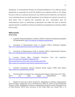 21
Δημοκρατία, το συνταξιοδοτικό σύστημα της Αυστραλίας βασίξεται σε ένα υπόδειγμα άμεσης
δημοκρατίας με συμμετοχή στα κοινά από υπεύθυνους και ενήμερους πολίτες σε ένα ζήτημα
που έχει να κάνει με τις ατομικές επιλογές και τους κινδύνους που συνεπάγονται, όταν πρόκειται
για την αποταμίευσή τους που τελικά προορίζεται για την κάλυψη των αναγκών τους κατά την
τρίτη ηλικία. Έτσι, ή πολιτική στην Αυστραλία έχει γίνει διαγωνισμός ιδεών και
ανταγωνιζόμενων αξιών, με αποτέλεσμα τη δημιουργία ενός τοπίου στο οποίο τα πολιτικά
κόμματα μπορούν να αποδώσουν καλύτερα, διατυπώνοντας επιχειρήματα και πολιτικές με βάση
ιδέες και αξίες.
Βιβλιογραφία
Ξενόγλωσση
1. Australian Prudential Regulation Authority (APRA), Prudential and Reporting Standards
for Superannuation, https://www.apra.gov.au/industries/superannuation
2. Association of Superannuation Funds of Australia (ASFA), Retirement Standard,
https://www.superannuation.asn.au/resources/retirement-standard
3. Association of Superannuation Funds of Australia (ASFA), Superannuation Statistics,
https://www.superannuation.asn.au/resources/superannuation-statistics
4. Australian Taxation Office, YourSuper Comparison Tools and Legislation,
https://www.ato.gov.au/YourSuper-Comparison-Tool/,
https://moneysmart.gov.au/how-super-works/choosing-a-super-fund
https://treasury.gov.au/programs-and-initiatives-superannuation/mysuper
5. Australian Government, Treasury Financial System Inquiry (1996) Final Report,
https://treasury.gov.au/publication/p1996-fsi-fr
6. Commonwealth Consolidated Acts, Superannuation Industry (Supervision) ACT 1993 -
SECT 89, Basic Equal Representation Rules,
http://classic.austlii.edu.au/au/legis/cth/consol_act/sia1993473/s89.html
7. Donald, M. Scott and Le Mire, Suzanne M., Independence in Practice: Superannuation
Fund Governance through the Eyes of Fund Directors (May 29, 2019). M Scott Donald and
Suzanne Le Mire, 'Independence in Practice: Superannuation Fund Governance through the Eyes
of Fund Directors' (2019) 42(1) University of New South Wales Law Journal 300, U. of
 