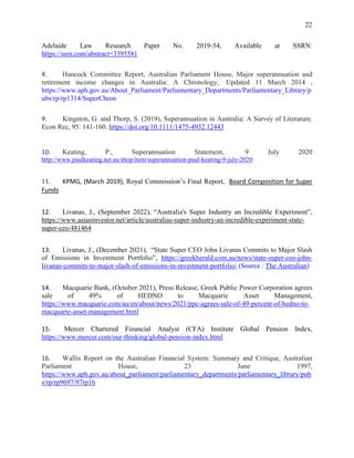 22
Adelaide Law Research Paper No. 2019-54, Available at SSRN:
https://ssrn.com/abstract=3395581
8. Hancock Committee Report, Australian Parliament House, Major superannuation and
retirement income changes in Australia: A Chronology, Updated 11 March 2014 ,
https://www.aph.gov.au/About_Parliament/Parliamentary_Departments/Parliamentary_Library/p
ubs/rp/rp1314/SuperChron
9. Kingston, G. and Thorp, S. (2019), Superannuation in Australia: A Survey of Literature.
Econ Rec, 95: 141-160. https://doi.org/10.1111/1475-4932.12443
10. Keating, P., Superannuation Statement, 9 July 2020
http://www.paulkeating.net.au/shop/item/superannuation-paul-keating-9-july-2020
11. KPMG, (March 2019), Royal Commission’s Final Report, Board Composition for Super
Funds
12. Livanas, J., (September 2022), “Australia's Super Industry an Incredible Experiment”,
https://www.asianinvestor.net/article/australias-super-industry-an-incredible-experiment-state-
super-ceo/481464
13. Livanas, J., (December 2021), “State Super CEO John Livanas Commits to Major Slash
of Emissions in Investment Portfolio”, https://greekherald.com.au/news/state-super-ceo-john-
livanas-commits-to-major-slash-of-emissions-in-investment-portfolio/ (Source : The Australian)
14. Macquarie Bank, (October 2021), Press Release, Greek Public Power Corporation agrees
sale of 49% of HEDNO to Macquarie Asset Management,
https://www.macquarie.com/au/en/about/news/2021/ppc-agrees-sale-of-49-percent-of-hedno-to-
macquarie-asset-management.html
15. Mercer Chartered Financial Analyst (CFA) Institute Global Pension Index,
https://www.mercer.com/our-thinking/global-pension-index.html
16. Wallis Report on the Australian Financial System: Summary and Critique, Australian
Parliament House, 23 June 1997,
https://www.aph.gov.au/about_parliament/parliamentary_departments/parliamentary_library/pub
s/rp/rp9697/97rp16
 
