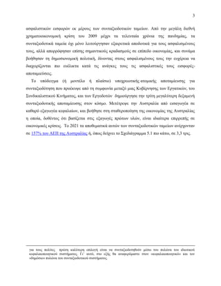 3
ασφαλιστικών εισφορών εκ μέρους των συνταξιοδοτικών ταμείων. Από την μεγάλη διεθνή
χρηματοοικονομική κρίση του 2009 μέχρι τα τελευταία χρόνια της πανδημίας, τα
συνταξιοδοτικά ταμεία όχι μόνο λειτούργησαν εξαιρετικά αποδοτικά για τους ασφαλισμένους
τους, αλλά απορρόφησαν επίσης σημαντικούς κραδασμούς σε επίπεδο οικονομίας, και συνάμα
βοήθησαν τη δημοσιονομική πολιτική, δίνοντας στους ασφαλισμένους τους την ευχέρεια να
διαχειρίζονται πιο ευέλικτα κατά τις ανάγκες τους τις ασφαλιστικές τους εισφορές-
αποταμιεύσεις.
Το υπόδειγμα (ή μοντέλο ή πλαίσιο) υποχρεωτικής ατομικής αποταμίευσης για
συνταξιοδότηση που προέκυψε από τη συμφωνία μεταξύ μιας Κυβέρνησης των Εργατικών, του
Συνδικαλιστικού Κινήματος, και των Εργοδοτών δημιούργησε την τρίτη μεγαλύτερη δεξαμενή
συνταξιοδοτικής αποταμίευσης στον κόσμο. Μετέτρεψε την Αυστραλία από εισαγωγέα σε
καθαρό εξαγωγέα κεφαλαίων, και βοήθησε στη σταθεροποίηση της οικονομίας της Αυστραλίας
η οποία, δοθέντος ότι βασίζεται στις εξαγωγές πρώτων υλών, είναι ιδιαίτερα επιρρεπής σε
οικονομικές κρίσεις. Το 2021 τα αποθεματικά αυτών των συνταξιοδοτικών ταμείων ανέρχονταν
σε 157% του ΑΕΠ της Αυστραλίας ή, όπως δείχνει το Σχεδιάγραμμα 5.1 πιο κάτω, σε 3,3 τρις.
για τους πολίτες πρώτη καλύτερη επιλογή είναι να συνταξιοδοτηθούν μέσω του πυλώνα του ιδιωτικού
κεφαλαιοποιητικού συστήματος. Γι’ αυτό, στο εξής θα αναφερόμαστε στον «κεφαλαιοποιητικό» και τον
«δημόσιο» πυλώνα του συνταξιοδοτικού συστήματος.
 