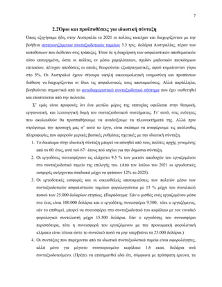 7
2.2Όροι και προϋποθέσεις για ιδιωτική σύνταξη
Όπως εξηγήσαμε ήδη, στην Αυστραλία το 2021 οι πολίτες κατείχαν και διαχειρίζονταν με την
βοήθεια ανταγωνιζόμενων συνταξιοδοτικών ταμείων 3.3 τρις. δολάρια Αυστραλίας, πέραν των
καταθέσεων που διέθεταν στις τράπεζες. Ήταν δε η διαχείριση των ασφαλιστικών αποθεματικών
τόσο επιτυχημένη, ώστε οι πολίτες εν μέσω χαμηλότατων, σχεδόν μηδενικών παγκόσμιων
επιτοκίων, πέτυχαν αποδόσεις οι οποίες θεωρούνται εξωπραγματικές, αφού κυμαίνονταν γύρω
στο 5%. Οι Αυστραλοί έχουν σίγουρα υψηλή οικονομολογική νοημοσύνη και προπάντων
διάθεση να διαχειρίζονται οι ίδιοι τις ασφαλιστικές τους αποταμιεύσεις. Αλλά παράλληλα,
βοηθούνται σημαντικά από το αυτοδιαχειριστικό συνταξιοδοτικό σύστημα που έχει υιοθετηθεί
και εποπτεύεται από την πολιτεία.
Σ’ εμάς είναι προφανές ότι ένα μεγάλο μέρος της επιτυχίας οφείλεται στην θεσμική,
οργανωτική, και λειτουργική δομή του συνταξιοδοτικού συστήματος. Γι’ αυτό, στις ενότητες
που ακολουθούν θα προσπαθήσουμε να αναδείξουμε τα πλεονεκτήματά της. Αλλά πριν
στρέψουμε την προσοχή μας σ’ αυτό το έργο, είναι σκόπιμο να αναφέρουμε τις ακόλουθες
πληροφορίες που αφορούν μερικές βασικές ρυθμίσεις σχετικές με την ιδιωτική σύνταξη.
1. Το δικαίωμα στην ιδιωτική σύνταξη μπορεί να ασκηθεί από τους πολίτες αρχής γενομένης
από το 60ο
έτος, αντί τού 67ου
έτους πού ισχύει για την δημόσια σύνταξη.
2. Οι εργοδότες συνεισφέρουν ως ελάχιστο 9.5 % των μικτών αποδοχών του εργαζομένου
στο συνταξιοδοτικό ταμείο της επιλογής του. (Από τον Ιούλιο του 2021 οι εργοδοτικές
εισφορές ανέρχονται σταδιακά μέχρι να φτάσουν 12% το 2025).
3. Οι εργοδοτικές εισφορές και οι οικειοθελείς αποταμιεύσεις των πολιτών μέσω των
συνταξιοδοτικών ασφαλιστικών ταμείων φορολογούνται με 15 % μέχρι του συνολικού
ποσού των 25.000 δολαρίων ετησίως. (Παράδειγμα: Εάν ο μισθός ενός εργαζομένου μέσα
στο έτος είναι 100.000 δολάρια και ο εργοδότης συνεισφέρει 9.500, τότε ο εργαζόμενος,
εάν το επιθυμεί, μπορεί να συνεισφέρει στο συνταξιοδοτικό του κεφάλαιο με τον ευνοϊκό
φορολογικό συντελεστή μέχρι 15.500 δολάρια. Εάν ο εργοδότης του συνεισφέρει
περισσότερα, τότε η συνεισφορά του εργαζόμενου με την προνομιακή φορολογική
κλίμακα είναι τέτοια ώστε το συνολικό ποσό να μην υπερβαίνει τα 25.000 δολάρια.)
4. Οι συντάξεις που παρέχονται από τα ιδιωτικά συνταξιοδοτικά ταμεία είναι αφορολόγητες,
αλλά μόνο για μέγιστο συσσωρευμένο κεφάλαιο 1.6 εκατ. δολάρια ανά
συνταξιοδοτούμενο. (Πρέπει να επισημανθεί εδώ ότι, σύμφωνα με πρόσφατη έρευνα, τα
 