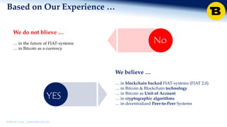 BitRush Corp │ www.bitrush.col
We believe …
… in Bitcoin as clearing currency
… in blockchain backed FIAT-systems (FIAT 2.0)
… in Bitcoin & Blockchain technology
… in Bitcoin as Unit of Account
… in cryptographic algorithms
… in decentralized Peer-to-Peer Systems
We do not blieve …
… in the future of FIAT-systems
… in Bitcoin as a currency
YES
Based on Our Experience …
No
 