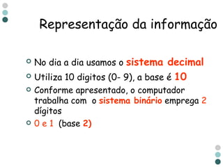No dia a dia usamos o  sistema decimal   Utiliza 10 digitos (0- 9), a base é  10 Conforme apresentado, o computador trabalha com  o  sistema binário  emprega  2  dígitos  0 e 1  (base  2)   Representação da informação 