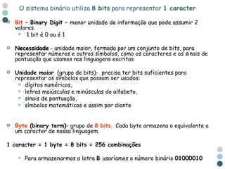 Bit  – Binary Digit –  menor unidade de informação que pode assumir 2 valores. 1 bit é 0 ou é 1 Necessidade  - unidade maior, formada por um conjunto de bits, para representar números e outros símbolos, como os caracteres e os sinais de pontuação que usamos nas linguagens escritas Unidade maior   (grupo de bits)-  precisa ter bits suficientes para representar os símbolos que possam ser usados: dígitos numéricos, letras maiúsculas e minúsculas do alfabeto,  sinais de pontuação,  símbolos matemáticos e assim por diante Byte  (binary term) - grupo de  8 bits .  Cada byte armazena o equivalente a um caracter de nossa linguagem. 1 caracter = 1 byte = 8 bits = 256 combinações Para armazenarmos a letra  B  usaríamos o número binário  01000010 O sistema binário utiliza  8 bits  para representar  1 caracter 