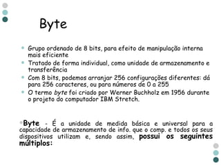Byte Grupo ordenado de 8 bits, para efeito de manipulação interna mais eficiente Tratado de forma individual, como unidade de armazenamento e transferência Com 8 bits, podemos arranjar 256 configurações diferentes: dá para 256 caracteres, ou para números de 0 a 255 O termo  byte  foi criado por Werner Buchholz em 1956 durante o projeto do computador IBM Stretch.  Byte   - É a unidade de medida básica e universal para a capacidade de armazenamento de info. que o comp. e todos os seus dispositivos utilizam e, sendo assim,  possui os seguintes múltiplos: 