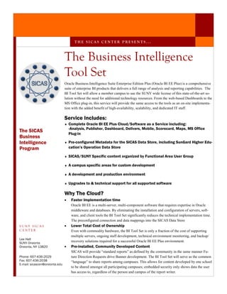 THE SICAS CENTER PRESENTS...



                               The Business Intelligence
                               Tool Set
                               Oracle Business Intelligence Suite Enterprise Edition Plus (Oracle BI EE Plus) is a comprehensive
                               suite of enterprise BI products that delivers a full range of analysis and reporting capabilities. The
                               BI Tool Set will allow a member campus to use the SUNY wide license of this state-of-the-art so-
                               lution without the need for additional technology resources. From the web-based Dashboards to the
                               MS Office plug-in, this service will provide the same access to the tools as an on-site implementa-
                               tion with the added benefit of high-availability, scalability, and dedicated IT staff.

                               Service Includes:
                               ♦   Complete Oracle BI EE Plus Cloud/Software as a Service including:
                                   -Analysis, Publisher, Dashboard, Delivers, Mobile, Scorecard, Maps, MS Office
The SICAS
                                   Plug-in
Business
Intelligence                   ♦   Pre-configured Metadata for the SICAS Data Store, including SunGard Higher Edu-
Program                            cation’s Operation Data Store

                               ♦   SICAS/SUNY Specific content organized by Functional Area User Group

                               ♦   A campus specific areas for custom development

                               ♦   A development and production environment

                               ♦   Upgrades to & technical support for all supported software

                               Why The Cloud?
                               •    Faster Implementation time
                                    Oracle BI EE is a multi-server, multi-component software that requires expertise in Oracle
                                    middleware and databases. By eliminating the installation and configuration of servers, soft-
                                    ware, and client tools the BI Tool Set significantly reduces the technical implementation time.
                                    The preconfigured connection and data mappings into the SICAS Data Store
SUNY SICAS                     •    Lower Total Cost of Ownership
CENTER                              Even with commodity hardware, the BI Tool Set is only a fraction of the cost of supporting
                                    multiple servers, ongoing staff development, technical environment monitoring, and backup/
Lee Hall
SUNY Oneonta
                                    recovery solutions required for a successful Oracle BI EE Plus environment.
Oneonta, NY 13820              •    Pre-installed, Community Developed Content
                                    SICAS will provide “standard reports” as defined by the community in the same manner Fu-
Phone: 607-436-2029                 ture Direction Requests drive Banner development. The BI Tool Set will serve as the common
Fax: 607-436-2038                   “language” to share reports among campuses. This allows for content developed by one school
E-mail: sicascen@oneonta.edu
                                    to be shared amongst all participating campuses; embedded security only shows data the user
                                    has access to, regardless of the person and campus of the report writer.
 
