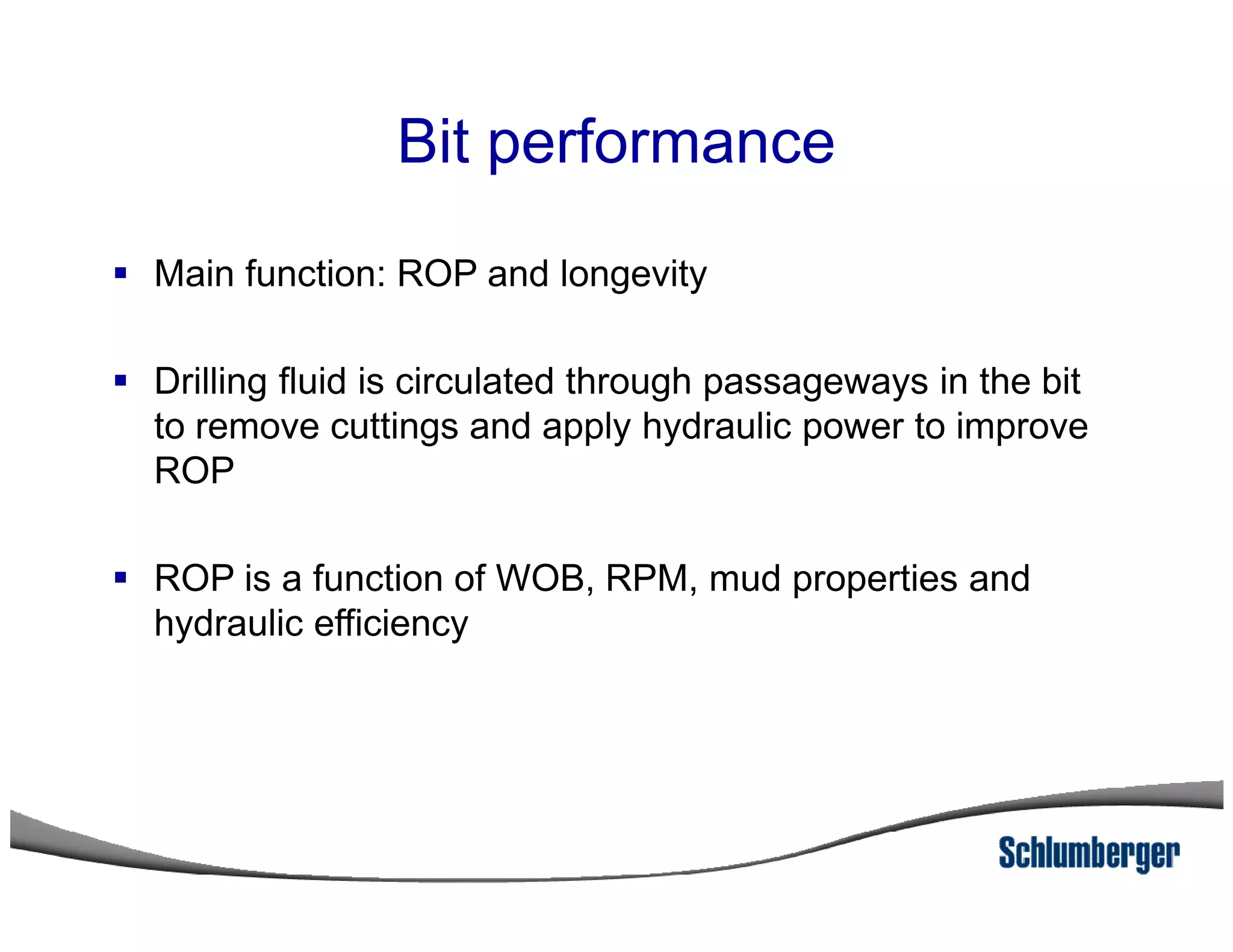 Bit performance
Main function: ROP and longevity
Drilling fluid is circulated through passageways in the bit
to remove cuttings and apply hydraulic power to improve
ROPROP
ROP is a function of WOB, RPM, mud properties and
hydraulic efficiency
 