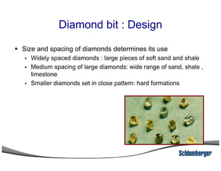 Diamond bit : Design
Size and spacing of diamonds determines its use
Widely spaced diamonds : large pieces of soft sand and shale
Medium spacing of large diamonds: wide range of sand, shale ,
limestone
Smaller diamonds set in close pattern: hard formationsSmaller diamonds set in close pattern: hard formations
 