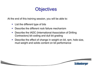 Objectives
At the end of this training session, you will be able to:
List the different type of bits
Describe the different rock failure mechanism
Describe the IADC (International Association of Drilling
Contractors) bit coding and dull bit gradingContractors) bit coding and dull bit grading
Describe the effect of change in weight on bit, rpm, hole size,
mud weight and solids content on bit performance
 