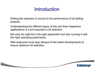 Introduction
Drilling bits selection is crucial to the performance of all drilling
projects.
Understanding the different types of bits and their respective
applications is a pre-requisite to bit selection.
Not only the right bit in the right application but also running it with
the right operating parameters.the right operating parameters.
Well engineers must stay abreast of the latest developments to
ensure optimum bit selection.
 