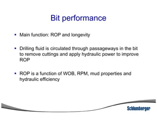 Bit performance
Main function: ROP and longevity
Drilling fluid is circulated through passageways in the bit
to remove cuttings and apply hydraulic power to improve
ROPROP
ROP is a function of WOB, RPM, mud properties and
hydraulic efficiency
 