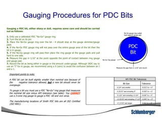 Gauging Procedures for PDC Bits
Gauging a PDC bit, either sharp or dull, requires some care and should be carried
out as follows:
1. Only use a calibrated PDC “No-Go” gauge ring.
2. Turn the bit on its pin.
3. Place the No-Go gauge ring over the bit - it should stop at the gauge skimmer/gauge
pads
4. If the No-Go PDC gauge ring will not pass over the entire gauge area of the bit then the
bit is in gauge.
5. If the No-Go gauge ring will pass then place the ring gauge at the gauge pads and pull
hard to one side.
6. Measure the gap in 1/16” at the point opposite the point of contact between ring gauge
and gauge pad.
7. Record the bit as being either in gauge or the amount under-gauge. Although IADC say to
PDC
Bit
No-Go gauge ring pulled
hard against gauge pad.
No-Go ring gauge
7. Record the bit as being either in gauge or the amount under-gauge. Although IADC say to
use an “I” for in gauge, we recommend using a 0 (zero) to avoid the confusion between an I
and a 1.
API PDC Bit Tolerances
Bit Size Tolerance
6 3/4” and smaller -0.015” to + 0”
6 25/32” and including 9” -0.020” to + 0”
9 1/32” and including 13 3/4” -0.030” to + 0”
13 25/32” and including 17 1/2” -0.045” to + 0”
17 17/32” and larger -0.063 to + 0”
Important points to note:
A PDC bit can be built slightly smaller than nominal size because of
the negative tolerance allowed, but a new bit should never be
overgauge.
To gauge a bit you must use a PDC “No-Go” ring gauge that measures
the nominal bit size minus API tolerance (see table). You CANNOT
use a 3-cone ring gauge to gauge a PDC bit and vice versa.
The manufacturing locations of Smith PDC bits are all ISO Certified
(ISO 9001).
Measure the gap here in 1/16” and record
 