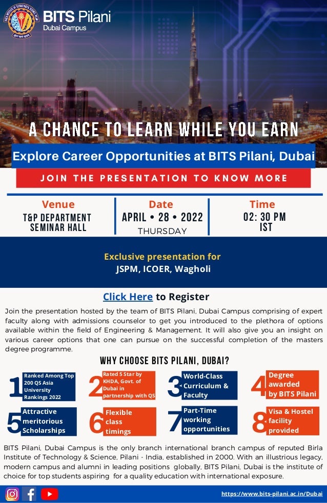 J O I N T H E P R E S E N T A T I O N T O K N O W M O R E
Explore Career Opportunities at BITS Pilani, Dubai
Exclusive presentation for
JSPM, ICOER, Wagholi
2
Part-Time
working
opportunities
3
Why choose bits pilani, dubai?
Join the presentation hosted by the team of BITS Pilani, Dubai Campus comprising of expert
faculty along with admissions counselor to get you introduced to the plethora of options
available within the field of Engineering & Management. It will also give you an insight on
various career options that one can pursue on the successful completion of the masters
degree programme.
1
Flexible
class
timings
Ranked Among Top
200 QS Asia
University
Rankings 2022
April • 28 • 2022
THURSDAY
02: 30 Pm
IST


T&P Department
Seminar Hall


https://www.bits-pilani.ac.in/Dubai
Click Here to Register
5
Attractive
meritorious
Scholarships 6 7
BITS Pilani, Dubai Campus is the only branch international branch campus of reputed Birla
Institute of Technology & Science, Pilani - India, established in 2000. With an illustrious legacy,
modern campus and alumni in leading positions globally, BITS Pilani, Dubai is the institute of
choice for top students aspiring for a quality education with international exposure.
4
8
Visa & Hostel
facility
provided
Venue Date Time
Rated 5 Star by
KHDA, Govt. of
Dubai in
partnership with QS
World-Class
Curriculum &
Faculty
Degree
awarded
by BITS Pilani
 