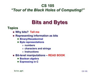 Bits and Bytes
Topics
 Why bits? Tell me
 Representing information as bits
 Binary/Hexadecimal
 Byte representations
» numbers
» characters and strings
» Instructions
 Bit-level manipulations – READ BOOK
 Boolean algebra
 Expressing in C
CS 105
bits.ppt
CS 105
“Tour of the Black Holes of Computing!”
 