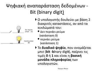  Ο υπολογιστής δουλεύει με βάση 2
διακριτές καταστάσεις, αν από τα
κυκλώματά του:
•Δεν περνάει ρεύμα
(κατάσταση 0)
•περνάει ρεύμα
(κατάσταση 1)
 Το δυαδικό ψηφίο, που ονομάζεται
μπιτ (bit -binary digit), παίρνει τις
τιμές 0 ή 1 και είναι η βασική
μονάδα πληροφορίας των
υπολογιστών.
Ψηφιακή αναπαράσταση δεδομένων -
Bit (binary digit)
Εξάρχου Μαρία
 