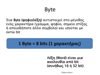 Byte
Ένα Byte (ψηφιολέξη) αντιστοιχεί στο μέγεθος
ενός χαρακτήρα (γράμμα, ψηφίο, σημείο στίξης
ή οποιοδήποτε άλλο σύμβολο) και ισούται με
οκτώ bit
1 Byte = 8 bits (1 χαρακτήρας)
Λέξη (Word) είναι μια
ακολουθία από bit
(συνήθως 16 ή 32 bit)
Εξάρχου Μαρία
 