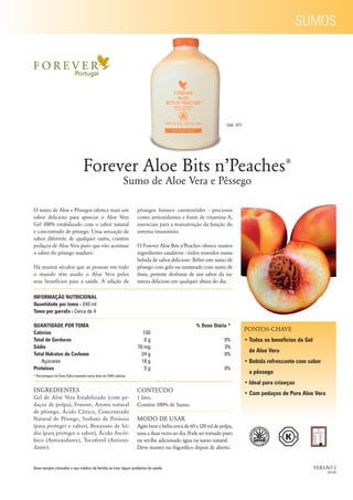 SUMOS




                                                                                                               Cód.: 077




                                  Forever Aloe Bits n’Peaches                                                                               ®

                                                              Sumo de Aloe Vera e Pêssego

O sumo de Aloe e Pêssegos oferece mais um                          pêssegos fornece carotenóides - preciosos
sabor delicioso para apreciar o Aloe Vera                          como antioxidantes e fonte de vitamina A,
Gel 100% estabilizado com o sabor natural                          essenciais para a manutenção da função do
e concentrado de pêssego. Uma sensação de                          sistema imunitário.
sabor diferente de qualquer outra, contém
pedaços de Aloe Vera puro que vão acentuar                         O Forever Aloe Bits n’Peaches oferece muitos
o sabor do pêssego maduro.                                         ingredientes saudáveis - todos reunidos numa
                                                                   bebida de sabor delicioso. Beber este sumo de
Há muitos séculos que as pessoas em todo                           pêssego com gelo ou misturado com sumo de
o mundo têm usado o Aloe Vera pelos                                fruta, permite desfrutar de um sabor da na-
seus benefícios para a saúde. A adição de                          tureza delicioso em qualquer altura do dia.

INFORMAÇÃO NUTRICIONAL
Quantidade por toma - 240 ml
Toma por garrafa - Cerca de 4

QUANTIDADE POR TOMA                                                                             % Dose Diária *
                                                                                                                           PONTOS-CHAVE
Calorias                                                             100
Total de Gorduras                                                     0g                                      0%           • Todos os benefícios do Gel
Sódio                                                              70 mg                                      3%
                                                                                                                            de Aloe Vera
Total Hidratos de Carbono                                            24 g                                     8%
   Açúcares                                                          18 g                                                  • Bebida refrescante com sabor
Proteínas                                                             0g                                      0%
                                                                                                                            a pêssego
* Percentagem da Dose Diária baseada numa dieta de 2000 calorias

                                                                                                                           • Ideal para crianças
INGREDIENTES                                                       CONTEÚDO
                                                                                                                           • Com pedaços de Puro Aloe Vera
Gel de Aloe Vera Estabilizado (com pe-                             1 litro.
daços de polpa), Frutose, Aroma natural                            Contém 100% de Sumo.
de pêssego, Ácido Cítrico, Concentrado
Natural de Pêssego, Sorbato de Potássio                            MODO DE USAR
(para proteger o sabor), Benzoato de Só-                           Agite bem e beba cerca de 60 a 120 ml de polpa,
dio (para proteger o sabor), Ácido Ascór-                          uma a duas vezes ao dia. Pode ser tomado puro
bico (Antioxidante), Tocoferol (Antioxi-                           ou ser-lhe adicionado água ou sumo natural.
dante).                                                            Deve manter no frigoríﬁco depois de aberto.


Deve sempre consultar o seu médico de família se tiver algum problema de saúde.                                                                           VERSÃO 2
                                                                                                                                                               02/09
 