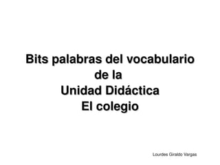 Bits palabras del vocabulario
                de la 
          Unidad Didáctica
              El colegio


                         Lourdes Giraldo Vargas
 