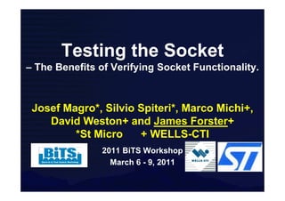 Testing the Socket
– The Benefits of Verifying Socket Functionality.



 Josef Magro*, Silvio Spiteri*, Marco Michi+,
    David Weston+ and James Forster+
         *St Micro    + WELLS-CTI
                2011 BiTS Workshop
                  March 6 - 9, 2011
 