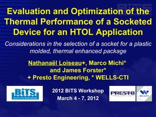 Evaluation and Optimization of the
Thermal Performance of a Socketed
  Device for an HTOL Application
Considerations in the selection of a socket for a plastic
        molded, thermal enhanced package
        Nathanaël Loiseau+, Marco Michi*
                and James Forster*
        + Presto Engineering, * WELLS-CTI

                  2012 BiTS Workshop
                    March 4 - 7, 2012
 