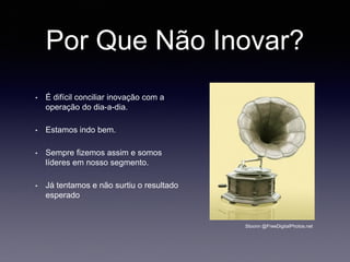 Por Que Não Inovar?
• É difícil conciliar inovação com a
operação do dia-a-dia.
• Estamos indo bem.
• Sempre fizemos assim e somos
líderes em nosso segmento.
• Já tentamos e não surtiu o resultado
esperado
Stoonn @FreeDigitalPhotos.net
 