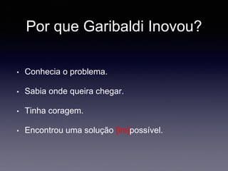 Por que Garibaldi Inovou?
• Conhecia o problema.
• Sabia onde queira chegar.
• Tinha coragem.
• Encontrou uma solução [im]possível.
 