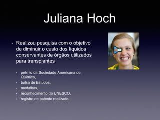 Juliana Hoch
• Realizou pesquisa com o objetivo
de diminuir o custo dos líquidos
conservantes de órgãos utilizados
para transplantes.
• prêmio da Sociedade Americana de
Química,
• bolsa de Estudos,
• medalhas,
• reconhecimento da UNESCO,
• registro de patente realizado.
 