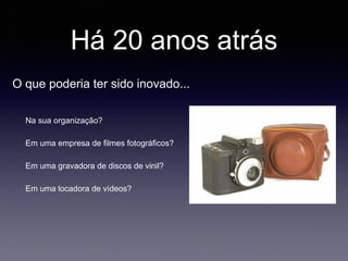Há 20 anos atrás
Na sua organização?
Em uma empresa de filmes fotográficos?
Em uma gravadora de discos de vinil?
Em uma locadora de vídeos?
O que poderia ter sido inovado...
 