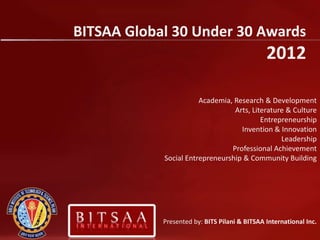 BITSAA Global 30 Under 30 Awards
                                               2012

                       Academia, Research & Development
                                 Arts, Literature & Culture
                                          Entrepreneurship
                                   Invention & Innovation
                                                Leadership
                                Professional Achievement
            Social Entrepreneurship & Community Building




            Presented by: BITS Pilani & BITSAA International Inc.
 