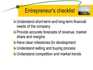 Entrepreneur’s checklist Understand short-term and long-term financial needs of the company Provide accurate forecasts of revenue, market share and margins Have clear milestones for development Understand selling and buying process Understand competition and market trends 