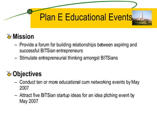 Plan E Educational Events Mission Provide a forum for building relationships between aspiring and successful BITSian entrepreneurs  Stimulate entrepreneurial thinking amongst BITSians Objectives Conduct ten or more educational cum networking events by May 2007  Attract five BITSian startup ideas for an idea pitching event by May 2007 