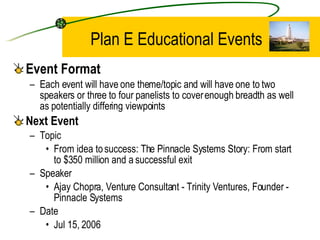 Plan E Educational Events Event Format Each event will have one theme/topic and will have one to two speakers or three to four panelists to cover enough breadth as well as potentially differing viewpoints Next Event Topic From idea to success: The Pinnacle Systems Story: From start to $350 million and a successful exit Speaker Ajay Chopra, Venture Consultant - Trinity Ventures, Founder - Pinnacle Systems Date Jul 15, 2006 