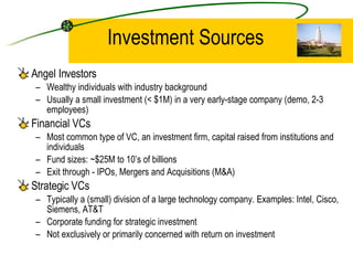 Investment Sources Angel Investors Wealthy individuals with industry background Usually a small investment (< $1M) in a very early-stage company (demo, 2-3 employees) Financial VCs Most common type of VC, an investment firm, capital raised from institutions and individuals Fund sizes: ~$25M to 10’s of billions Exit through - IPOs, Mergers and Acquisitions (M&A) Strategic VCs Typically a (small) division of a large technology company. Examples: Intel, Cisco, Siemens, AT&T Corporate funding for strategic investment Not exclusively or primarily concerned with return on investment 