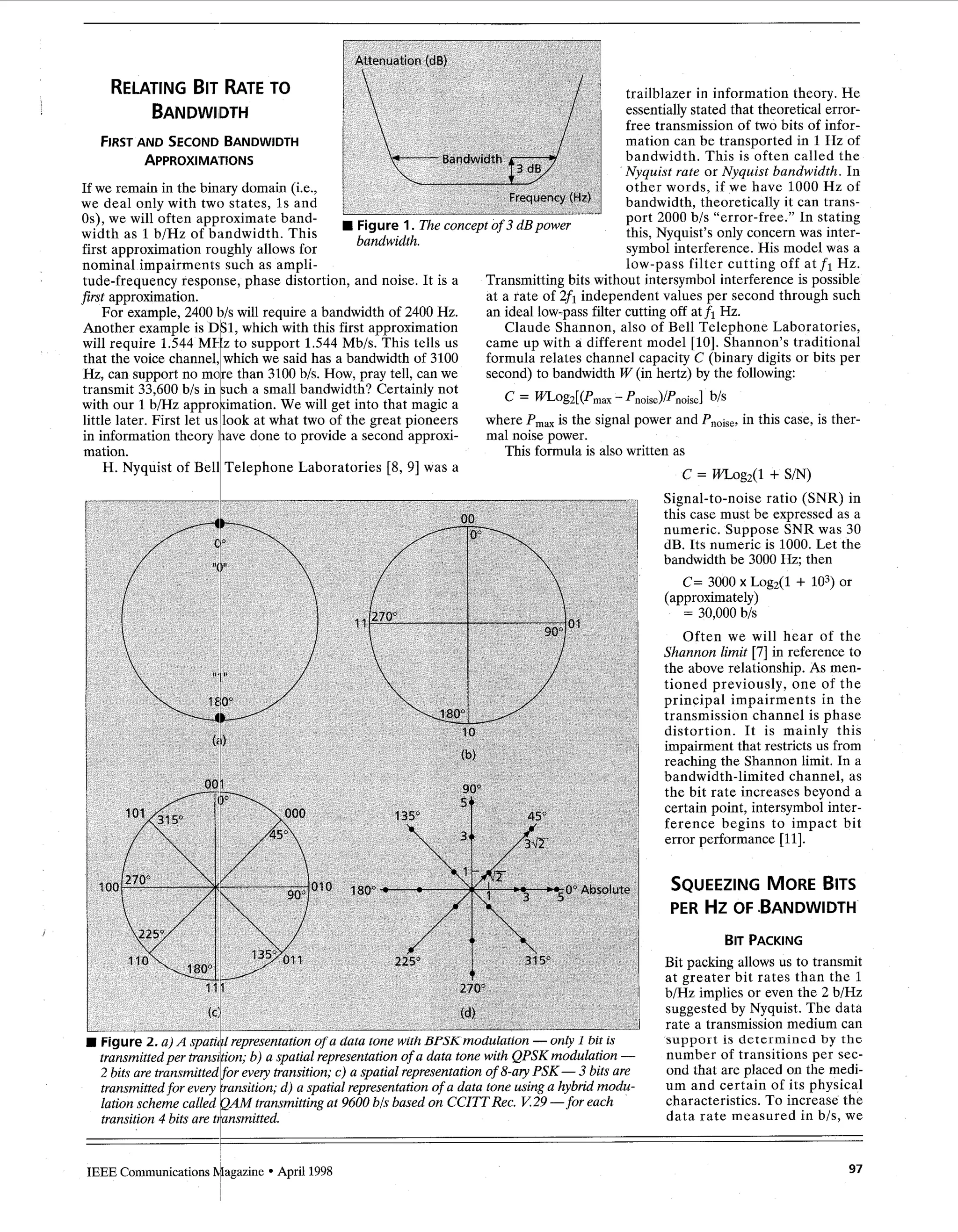 Another example is
will require 1.544 ME:z
that the voice channel,
Hz, can support no more
transmit 33,600 b/s in
little later. First let us
in information theory
mation.
with our 1b/Hz
H. Nyquist of Bell
SQUEEZINGMOREBITS
PER HZ OF .BANDWIDTH
DS1, which with this first approximation
to support 1.544 Mb/s. This tells us
which we said has a bandwidth of 3100
than 3100b/s. How, pray tell, can we
such a small bandwidth? Certainly not
look at what two of the great pioneers
have done to provide a second approxi-
Telephone Laboratories [8, 91 was a
Claude Shannon, also of Bell Telephone Laboratories,
came up with a different model [lo]. Shannon’s traditional
formula relates channel capacity C (binary digits or bits per
second) to bandwidth W (in hertz) by the following:
approcimation. We will get into that magic a C = aog2[(prnax -Pnoise)/Pnoisel b/s
where Pm, is the signal power and Pn0,,,, in this case, is ther-
mal noise power.
This formula is also written as
c = WLog2(1 + S/N)
BIT PACKING
Bit packing allows us to transmit
at greater bit rates than the 1
b/Hz implies or even the 2 b/Hz
suggested by Nyquist. The data
rate a transmission medium can
support is determined by the
number of transitions per sec-
ond that are placed on the medi-
um and certain of its physical
characteristics. To increase the
data rate measured in b/s, we
H Figure 2.a)A spatilk1representationof a data tone with BPSKmodulation -only I bit is
transmittedper transi’ion; b) a spatial representationof a data tone with QPSKmodulation -
2 bits are transmitted or every transition;c) a spatial representationof 8-ayPSK- 3 bits are
transmittedfor every ransition;d) a spatial representationof a data tone usinga hybrid modu-
lation scheme called AM transmittingat 9600 b/sbased on CCITTRec. K29 -for each
transition4 bits are tiansmitted.
97
1IEEE Communications htagazine April 1998
 