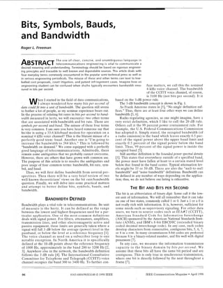 Bits, Symbols, Bauds,
d Bandwidth
Roger L. Freeman
The use of clear, concise, and unambiguous language in
ABSTRACTtelecommunications engineering i s vital to communicate a
desired meaning and understanding Terminology should be based on rigorous engineer-
ing principles and traceable to well known and dependable sources This article deals with
four everyday terms commonly encountered in the popular semi-technical press as well as
in serious engineering periodicals The misuse of these and other terms can lead to low-
balled cost proposals, court litigation, and patent infringement cases Imagine how an
engineering student can be confused when she/he typically encounters bandwidth mea- fuse matters, we call this the nominal
sured in bits per second.
hen I started in the field of data communications,
I always wondered how many bits per second of
a could fit into a unit of bandwidth. The question still seems
to bother a lot of people, as my seminar experience bears out.
bit rates in bitsper second to band-
we will encounter two other terms
bandwidth and bit rate. These are
symbolsper second and baud. The misuse of these four terms
is very common. I am sure you have heard someone say that
kilobaud modem for operation on a
hannel? This is the blatant misuse of a
baud. Another one is “I’m going to
increase the bandwidth to 384 kbls.” This is followed by
on demand.” We come equipped with a perfectly
age of telecommunications. Admittedly, there
remain some ambiguities that we probably cannot overcome.
However, there are others that have grown with common use.
The purpose of this article is to resolve the ambiguities and
poor usage of four common terms: bandwidth, bit rate, sym-
bol, and baud.
Thus, we will first define bandwidth from several per-
spectives. Then there will be a very brief review of two
well-known theoreticians’ views on the bit ratelbandwidth
question. Finally, we will delve into some practical matters
and attempt to better define bits, symbols, bauds, and
bandwidth.
BANDWIDTHDEFINED
Bandwidth plays a vital role in telecommunications. Its unit
of measure is the hertz. It can be defined as the range
between the lowest and highest frequencies used for a par-
ticular application. Oiie of the most common definitions
deals with signal power. For filters, attenuators, amplifiers,
transmission lines, and other electromagnetic active and
passive equipment, these limits are generally taken where a
signal will fall 3 dB below the average (power) level in the
passband, or below the level at a reference frequency [l].
The voice channel as used on a subscriber loop is one
notable exception. In North America it is specifically
defined at the 10-dB points about the reference frequency
of 1000 Hz, approximately in the band 200 to 3200 Hz [2,
31. Anywhere else in the network, the bandwidth definition
follows the 3 dB rule [4]. The International Consultative
Committee for Telephone and Telegraph (CCITT) voice
channel occupies the band 300 to 3400 Hz. To further con-
4-kHz voice channel. The bandwidth
of the CCITT voice channel, of course,
is 3100 Hz (not bits per second). It is
based on the 3-dB power rule.
The 3-dB bandwidth concept is shown in Fig. 1.
As Frank Amoroso states in [5], “No single definition suf-
fices.” Thus, there are at least four other ways we can define
bandwidth [5, 61.
Radio regulating agencies, as one might imagine, have a
very strict definition, which 1like to call the 20 dB rule.
Others call it the 99 percent power containment rule. For
example, the U.S. Federal Communications Commission
has adopted it. Simply stated, the occupied bandwidth (of
a radio emission) is the band which leaves exactly 0 5 per-
cent of the signal power above the upper band limit and
exactly 0.5 percent of the signal power below the band
limit. Thus, 99 percent of the signal power is inside the
occupied band [SI.
Still another definition is the bounded power spectral density
[5]. This states that everywhere outside of s specified band,
the power must have fallen at least to a certain stated level
below that found in the band center. Typical attenuation lev-
els might be 35 or 50 dB. There are also the “null-to-null
bandwidth” and “noise bandwidth definitions. Bandwidth can
be defined in any number of ways depending on the applica-
tion; thus, we do not believe our listing is exhaustive.
THEBITAND BITSPER SECOND
The bit is an abbreviation of binary digit Some call it the low-
est unit of information. We will all remember that it can take
on one of two states, commonly called 1or 0. Just a 1or a 0 is
not really rich with information. It is, however, sufficient for
some needs such as supervisory signaling. For other data
users, we turn to source codes such as ITA#2 (CCITT),
American Standard Code for Information Interchange
(ASCII) sponsored by the American National Standards Insti-
tute (ANSI), and IBM’s 8-bit EBCDIC (extended binary
coded decimal interchange code). In any case, such codes
develop characters from consecutive, contiguous bits, 5, 6, 7,
or 8 in a row. In many circumstances &bit codes are preferred
because 8is a binary-related number, and fits well with digital
processors [7].
In any case, we measure the information transmission
capacity in the binary domain by bits per second. We
assume that these bits all have the same bit period and are
contiguous. This is only true in synchronous transmission,
where one bit is directly followed by the next throughout a
frame [7].
96 0163-6804/98/$1000 01998 IEEE IEEE Communications Magazine April 1998
 