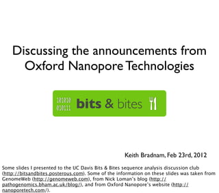 Discussing the announcements from
      Oxford Nanopore Technologies




                                                    Keith Bradnam, Feb 23rd, 2012
Some slides I presented to the UC Davis Bits & Bites sequence analysis discussion club
(http://bitsandbites.posterous.com). Some of the information on these slides was taken from
GenomeWeb (http://genomeweb.com), from Nick Loman’s blog (http://
pathogenomics.bham.ac.uk/blog/), and from Oxford Nanopore’s website (http://
nanoporetech.com/).
 