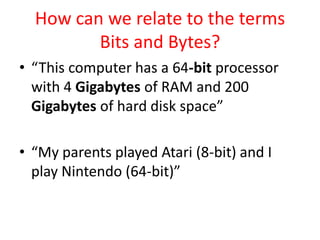 How can we relate to the terms Bits and Bytes?“This computer has a 64-bit processor with 4 Gigabytes of RAM and 200 Gigabytes of hard disk space”“My parents played Atari (8-bit) and I play Nintendo (64-bit)”