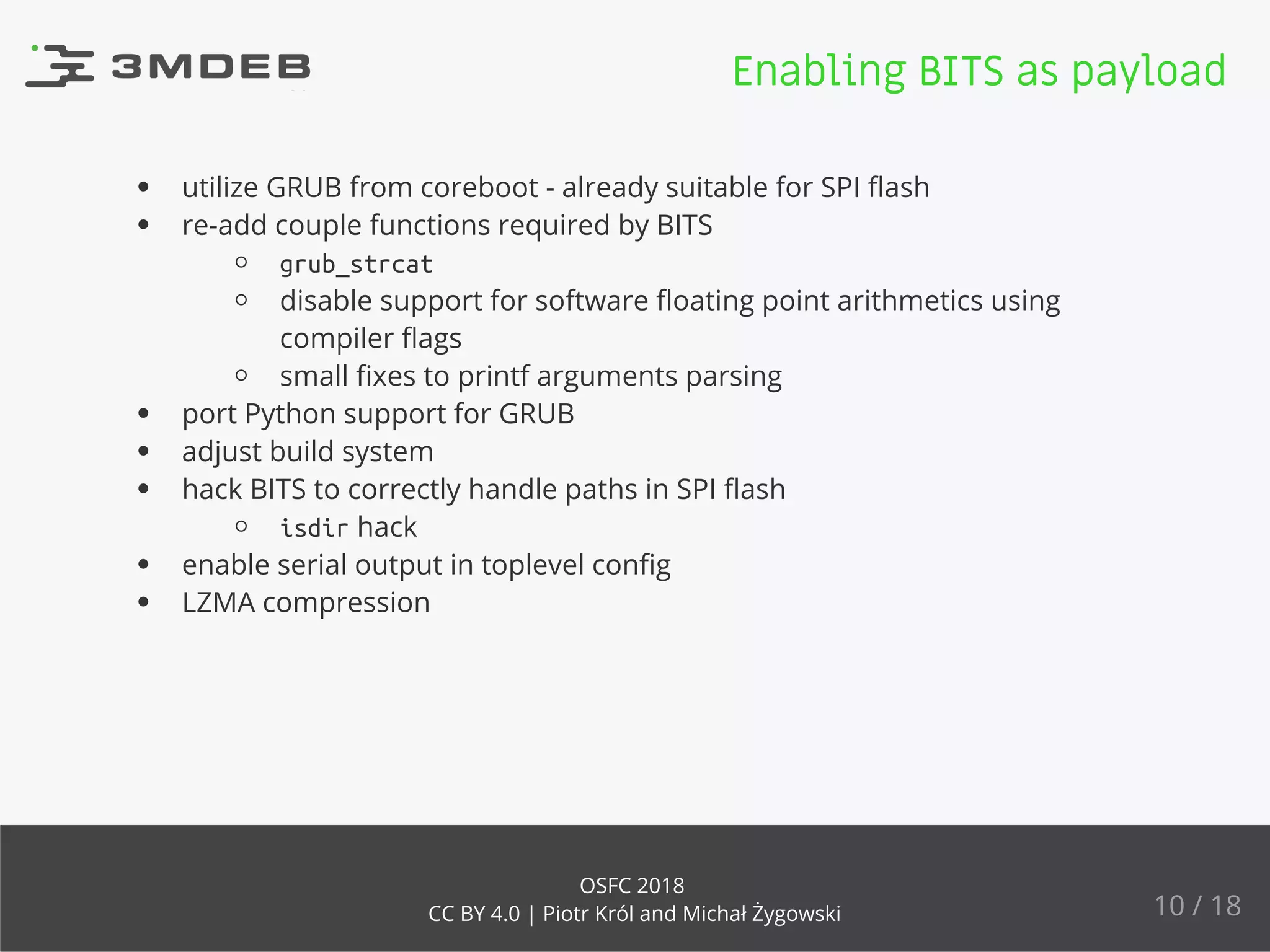 utilize GRUB from coreboot - already suitable for SPI ﬂash
re-add couple functions required by BITS
grub_strcat
disable support for software ﬂoating point arithmetics using
compiler ﬂags
small ﬁxes to printf arguments parsing
port Python support for GRUB
adjust build system
hack BITS to correctly handle paths in SPI ﬂash
isdir hack
enable serial output in toplevel conﬁg
LZMA compression
Enabling BITS as payload
10 / 18
OSFC 2018
CC BY 4.0 | Piotr Król and Michał Żygowski
 