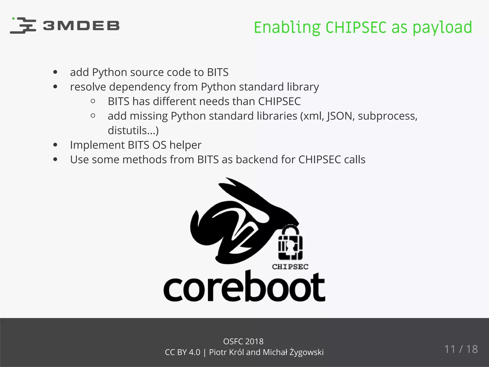 add Python source code to BITS
resolve dependency from Python standard library
BITS has diﬀerent needs than CHIPSEC
add missing Python standard libraries (xml, JSON, subprocess,
distutils...)
Implement BITS OS helper
Use some methods from BITS as backend for CHIPSEC calls
Enabling CHIPSEC as payload
11 / 18
OSFC 2018
CC BY 4.0 | Piotr Król and Michał Żygowski
 