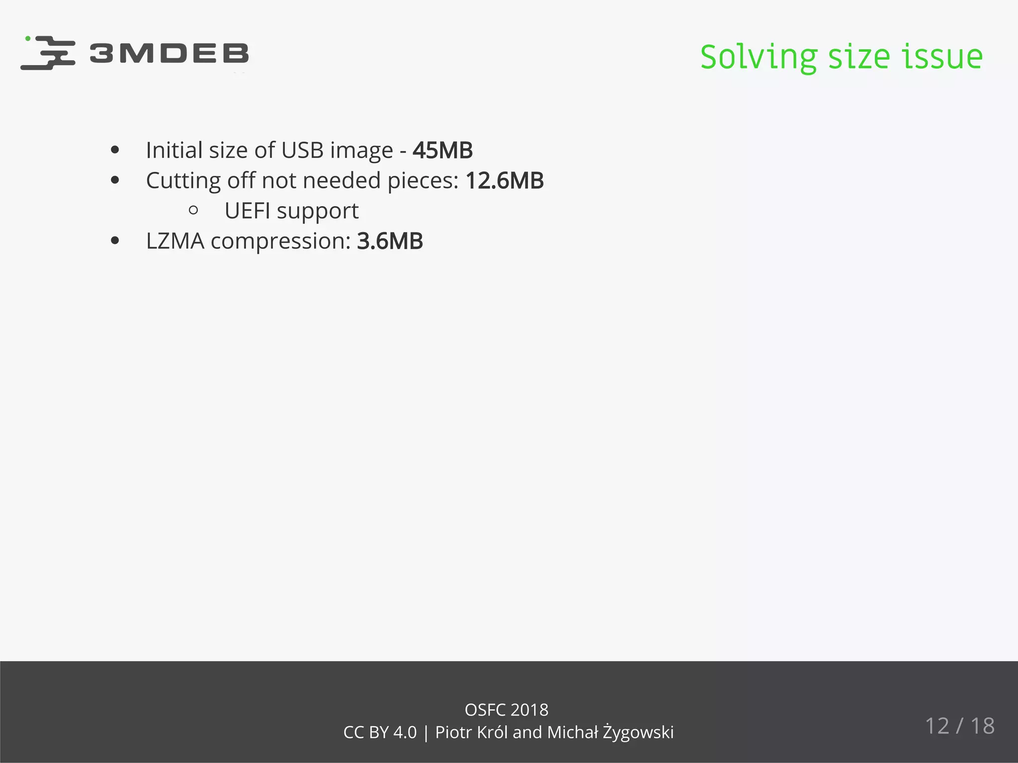 Initial size of USB image - 45MB
Cutting oﬀ not needed pieces: 12.6MB
UEFI support
LZMA compression: 3.6MB
Solving size issue
12 / 18
OSFC 2018
CC BY 4.0 | Piotr Król and Michał Żygowski
 