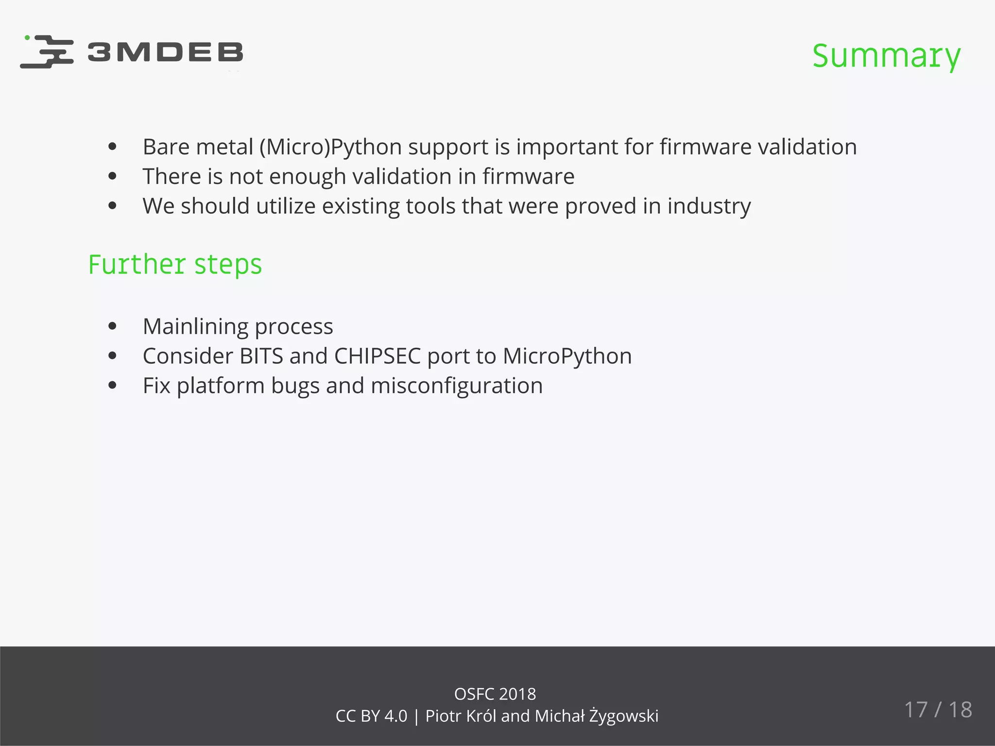Bare metal (Micro)Python support is important for ﬁrmware validation
There is not enough validation in ﬁrmware
We should utilize existing tools that were proved in industry
Further steps
Mainlining process
Consider BITS and CHIPSEC port to MicroPython
Fix platform bugs and misconﬁguration
Summary
17 / 18
OSFC 2018
CC BY 4.0 | Piotr Król and Michał Żygowski
 