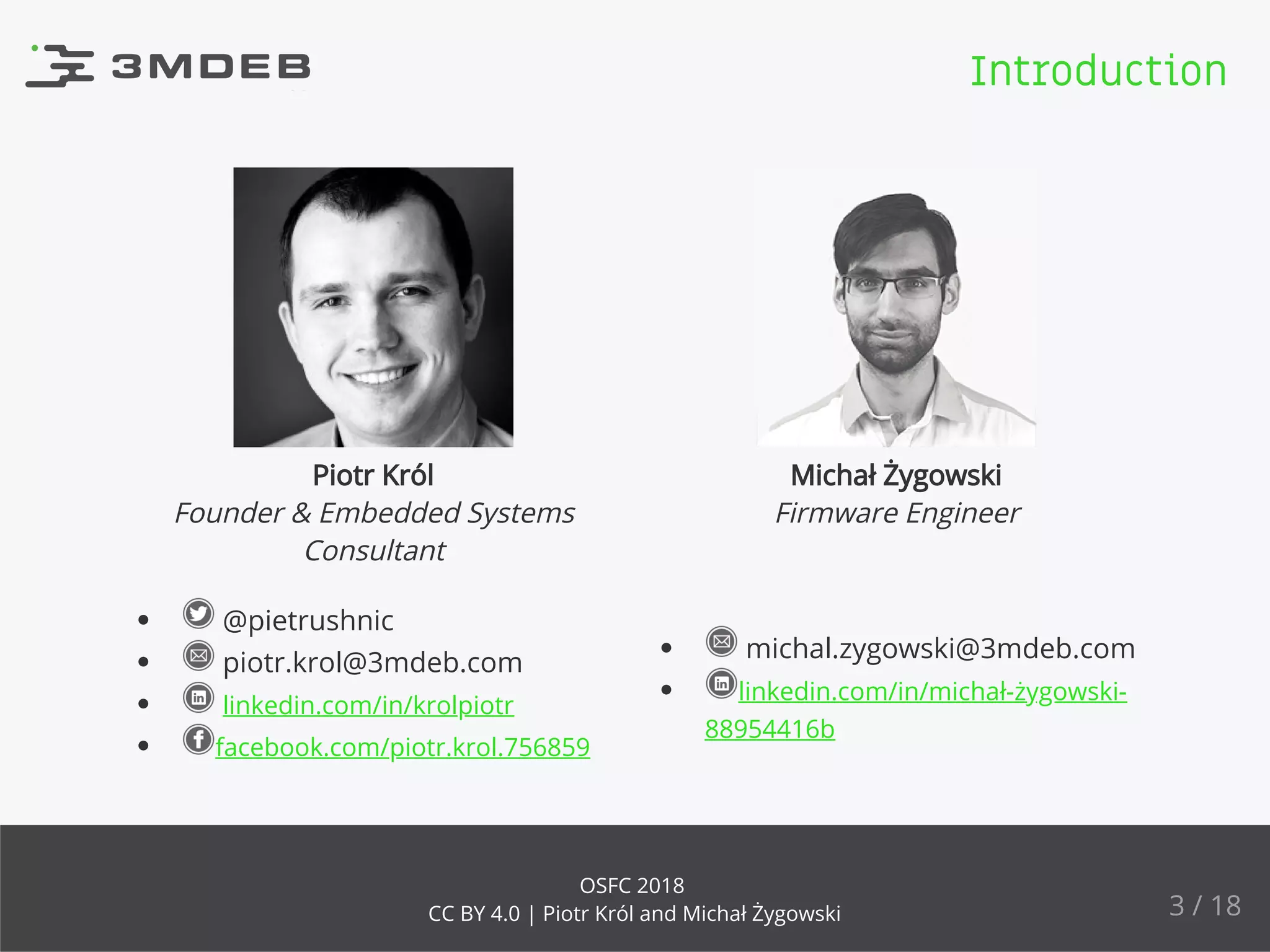 Piotr Król Michał Żygowski
Founder & Embedded Systems
Consultant
Firmware Engineer
michal.zygowski@3mdeb.com
linkedin.com/in/michał-żygowski-
88954416b
@pietrushnic
piotr.krol@3mdeb.com
linkedin.com/in/krolpiotr
facebook.com/piotr.krol.756859
Introduction
3 / 18
OSFC 2018
CC BY 4.0 | Piotr Król and Michał Żygowski
 