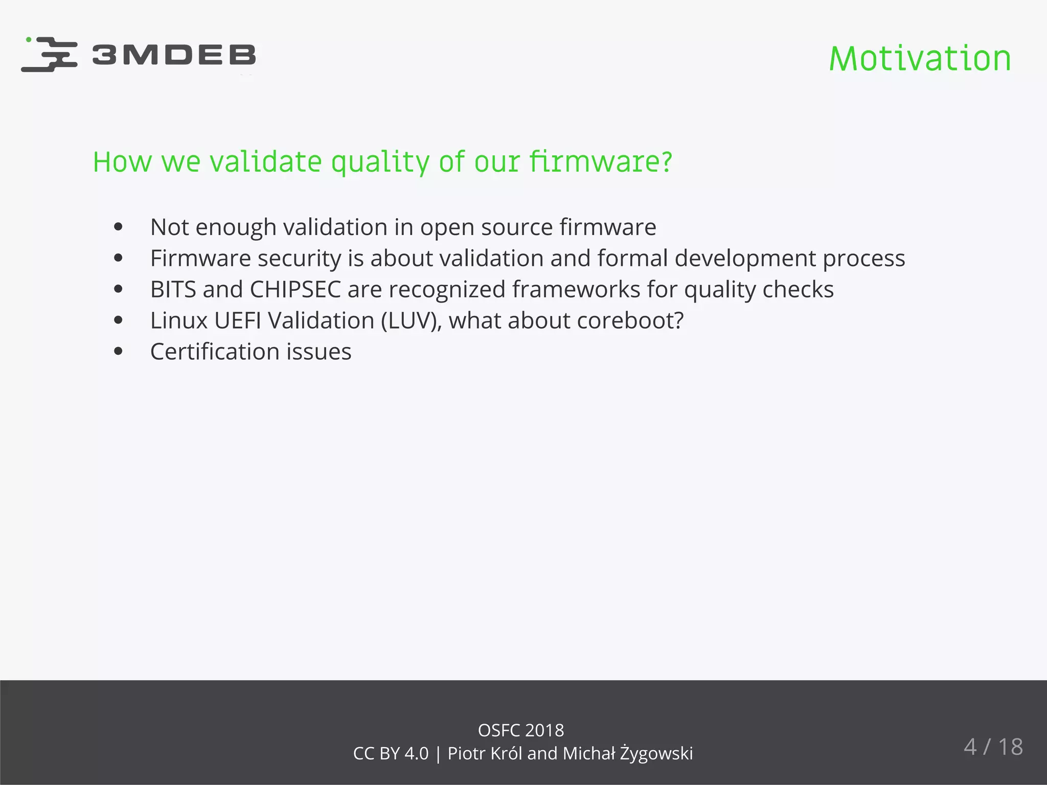 How we validate quality of our ﬁrmware?
Not enough validation in open source ﬁrmware
Firmware security is about validation and formal development process
BITS and CHIPSEC are recognized frameworks for quality checks
Linux UEFI Validation (LUV), what about coreboot?
Certiﬁcation issues
Motivation
4 / 18
OSFC 2018
CC BY 4.0 | Piotr Król and Michał Żygowski
 