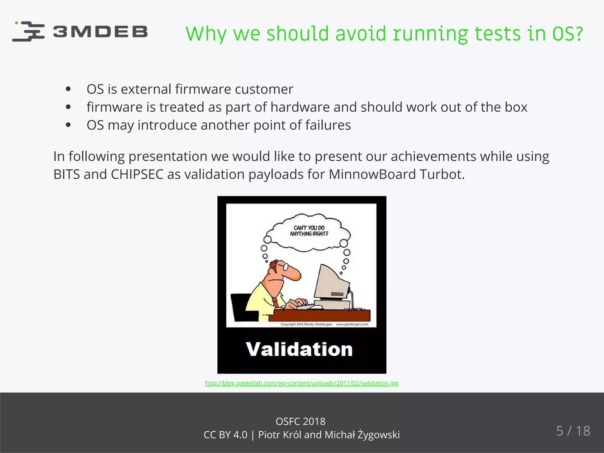 OS is external ﬁrmware customer
ﬁrmware is treated as part of hardware and should work out of the box
OS may introduce another point of failures
In following presentation we would like to present our achievements while using
BITS and CHIPSEC as validation payloads for MinnowBoard Turbot.
http://blog.qatestlab.com/wp-content/uploads/2011/02/validation.jpg
Why we should avoid running tests in OS?
5 / 18
OSFC 2018
CC BY 4.0 | Piotr Król and Michał Żygowski
 