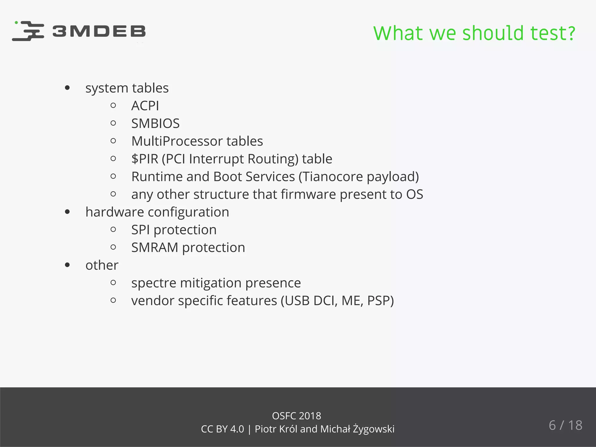 system tables
ACPI
SMBIOS
MultiProcessor tables
$PIR (PCI Interrupt Routing) table
Runtime and Boot Services (Tianocore payload)
any other structure that ﬁrmware present to OS
hardware conﬁguration
SPI protection
SMRAM protection
other
spectre mitigation presence
vendor speciﬁc features (USB DCI, ME, PSP)
What we should test?
6 / 18
OSFC 2018
CC BY 4.0 | Piotr Król and Michał Żygowski
 
