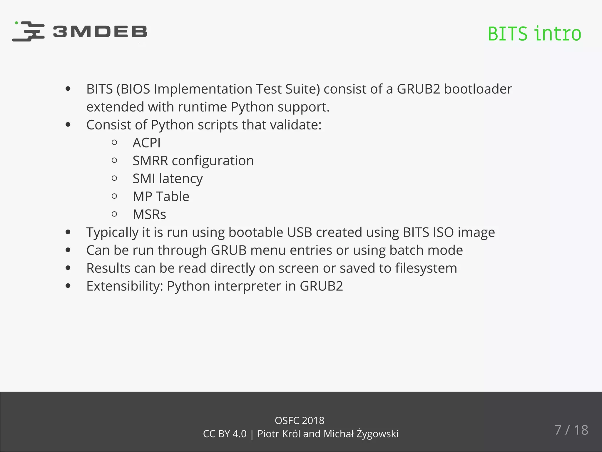 BITS (BIOS Implementation Test Suite) consist of a GRUB2 bootloader
extended with runtime Python support.
Consist of Python scripts that validate:
ACPI
SMRR conﬁguration
SMI latency
MP Table
MSRs
Typically it is run using bootable USB created using BITS ISO image
Can be run through GRUB menu entries or using batch mode
Results can be read directly on screen or saved to ﬁlesystem
Extensibility: Python interpreter in GRUB2
BITS intro
7 / 18
OSFC 2018
CC BY 4.0 | Piotr Król and Michał Żygowski
 