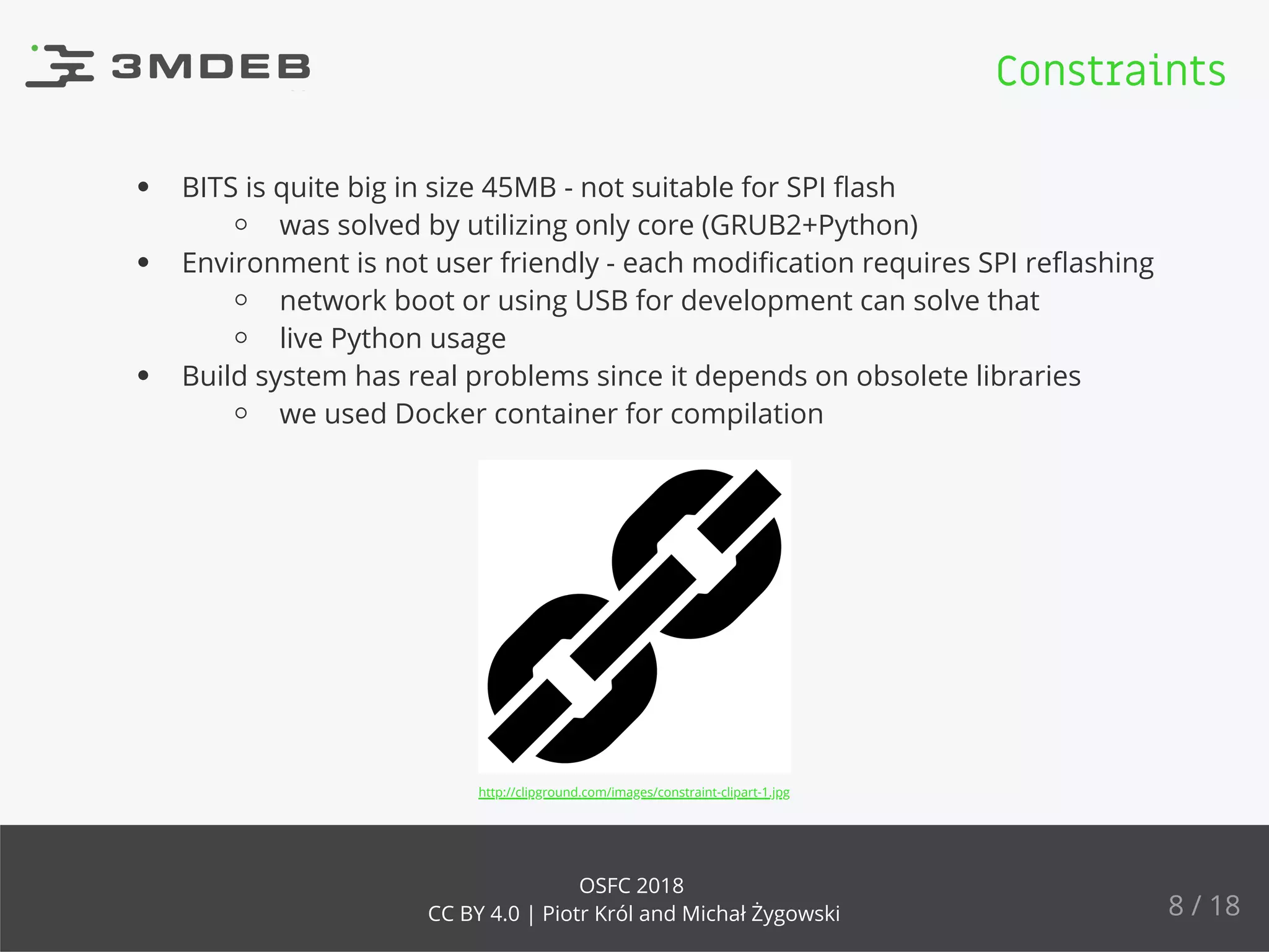 BITS is quite big in size 45MB - not suitable for SPI ﬂash
was solved by utilizing only core (GRUB2+Python)
Environment is not user friendly - each modiﬁcation requires SPI reﬂashing
network boot or using USB for development can solve that
live Python usage
Build system has real problems since it depends on obsolete libraries
we used Docker container for compilation
http://clipground.com/images/constraint-clipart-1.jpg
Constraints
8 / 18
OSFC 2018
CC BY 4.0 | Piotr Król and Michał Żygowski
 