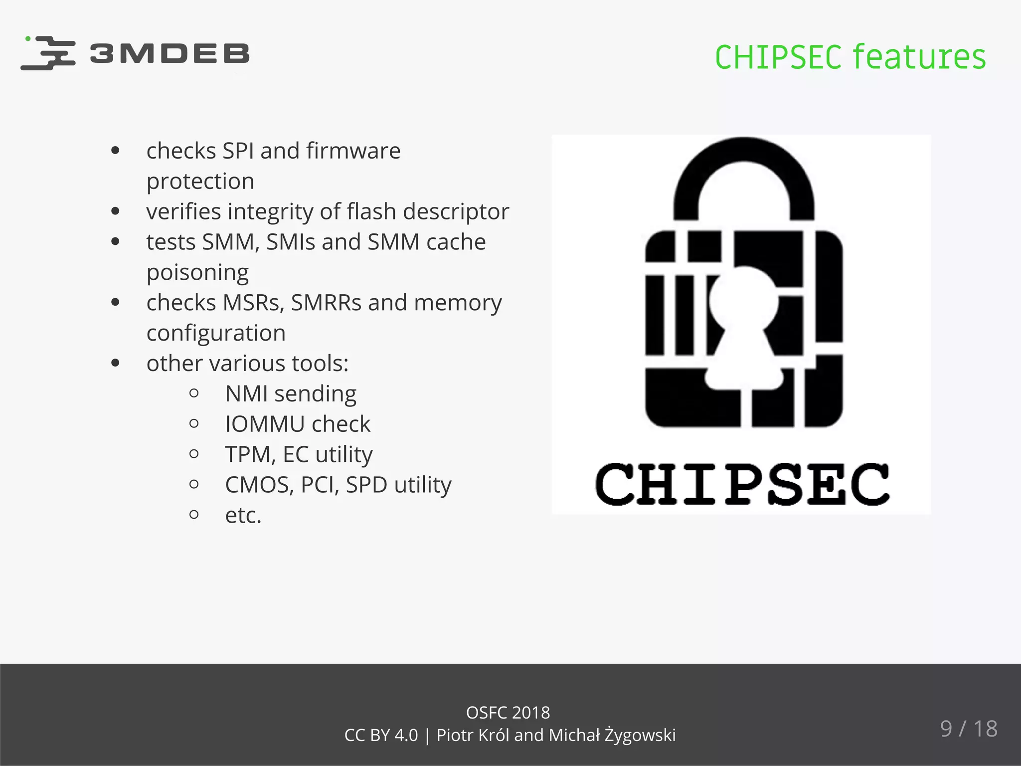 checks SPI and ﬁrmware
protection
veriﬁes integrity of ﬂash descriptor
tests SMM, SMIs and SMM cache
poisoning
checks MSRs, SMRRs and memory
conﬁguration
other various tools:
NMI sending
IOMMU check
TPM, EC utility
CMOS, PCI, SPD utility
etc.
CHIPSEC features
9 / 18
OSFC 2018
CC BY 4.0 | Piotr Król and Michał Żygowski
 