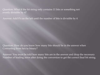 Question: What if the bit string only contains 11 bits or something not
evenly divisible by 4?
Answer: Add 0’s on the left until the number of bits is divisible by 4
Question: How do you know how many bits should be in the answer when
Converting from hex to binary?
Answer: You must be told how many bits are in the answer and drop the necessary
Number of leading zeros after doing the conversion to get the correct final bit string.
 
